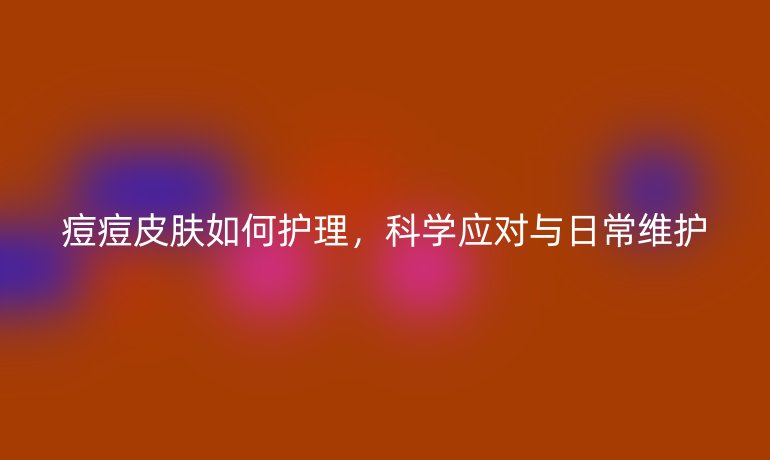痘痘皮肤如何护理，科学应对与日常维护