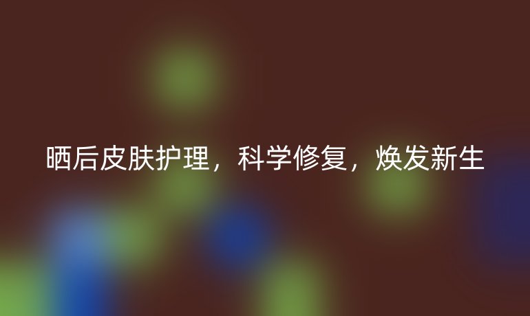 晒后皮肤护理，科学修复，焕发新生