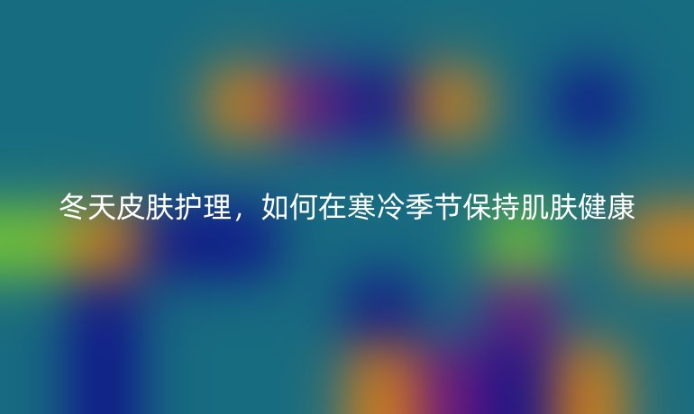 冬天皮肤护理，如何在寒冷季节保持肌肤健康