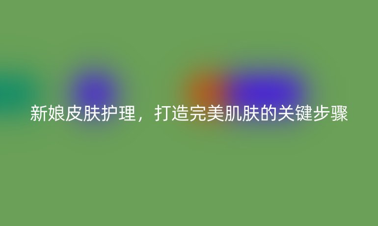 新娘皮肤护理，打造完美肌肤的关键步骤