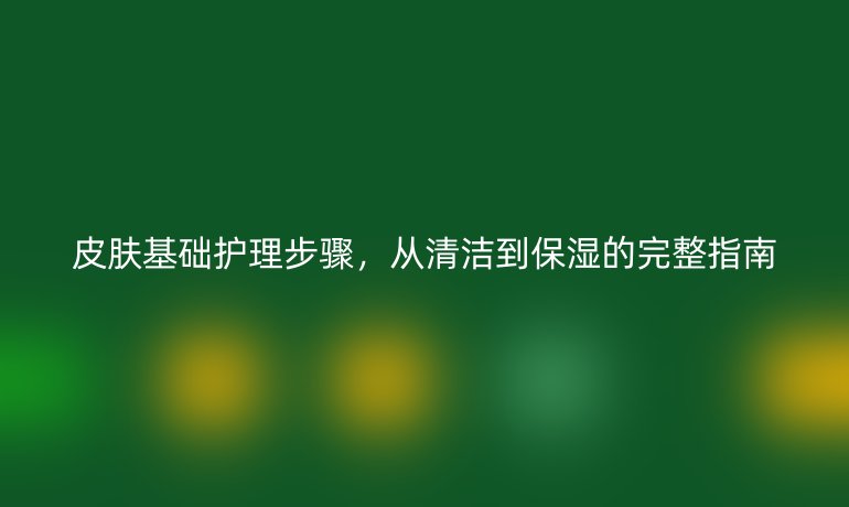 皮肤基础护理步骤，从清洁到保湿的完整指南