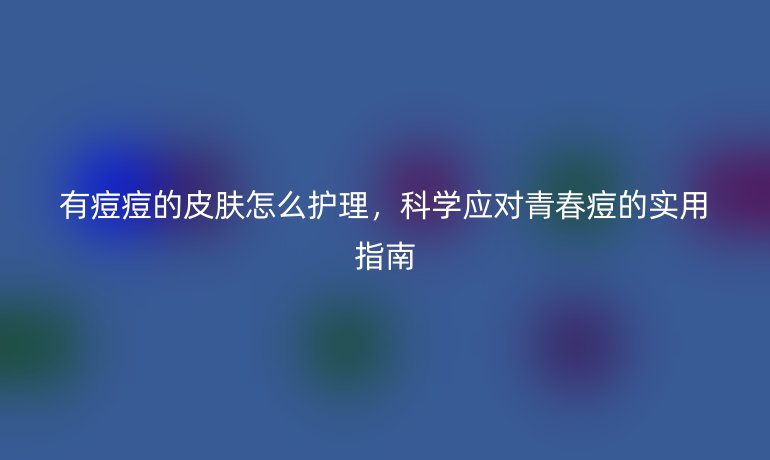 有痘痘的皮肤怎么护理，科学应对青春痘的实用指南