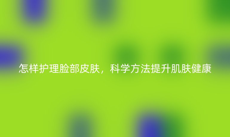 怎样护理脸部皮肤，科学方法提升肌肤健康