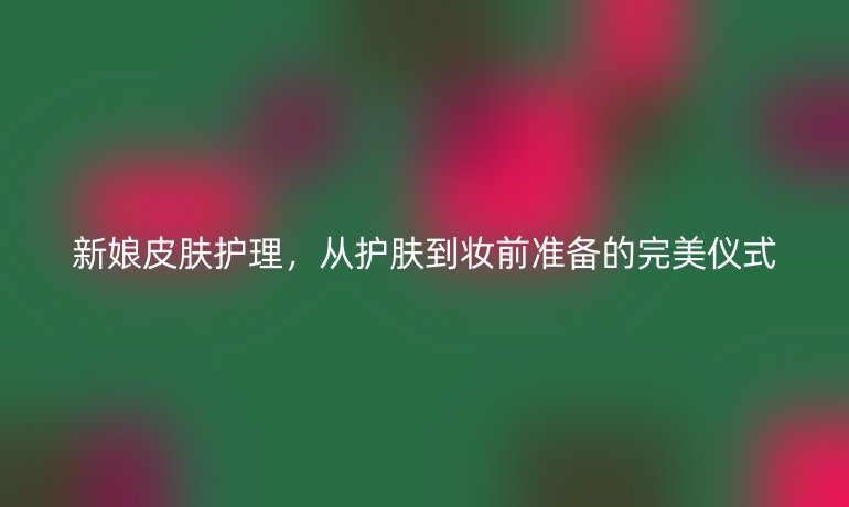 新娘皮肤护理，从护肤到妆前准备的完美仪式