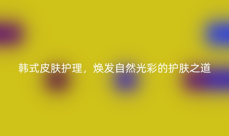 韩式皮肤护理，焕发自然光彩的护肤之道
