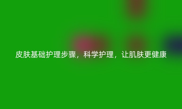 皮肤基础护理步骤，科学护理，让肌肤更健康