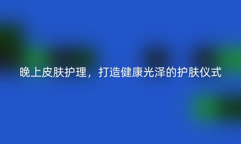 晚上皮肤护理，打造健康光泽的护肤仪式