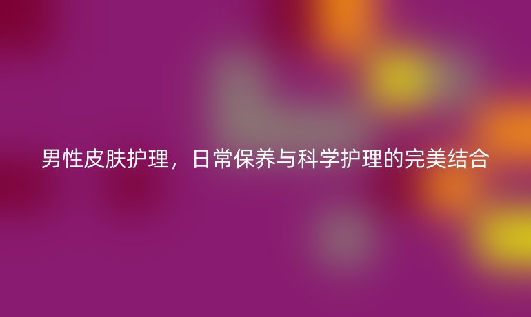 男性皮肤护理，日常保养与科学护理的完美结合